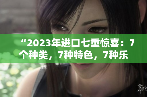 “2023年进口七重惊喜：7个种类，7种特色，7种乐趣！”