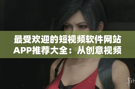 最受欢迎的短视频软件网站APP推荐大全：从创意视频到搞笑剪辑，这里应有尽有！