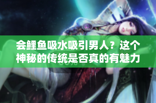 会鲤鱼吸水吸引男人？这个神秘的传统是否真的有魅力？
