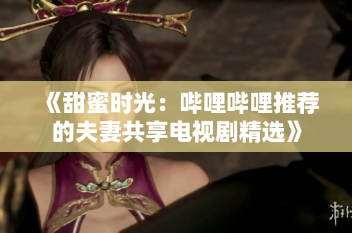 《甜蜜时光：哔哩哔哩推荐的夫妻共享电视剧精选》