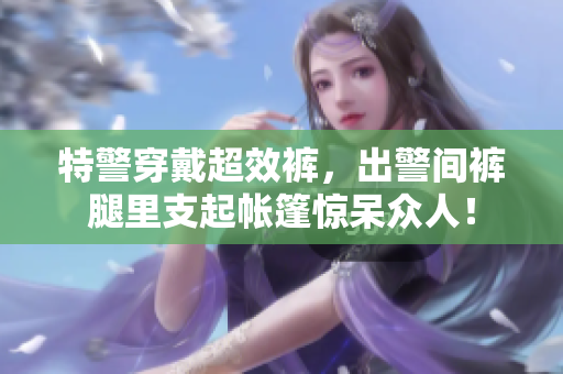 特警穿戴超效裤，出警间裤腿里支起帐篷惊呆众人！