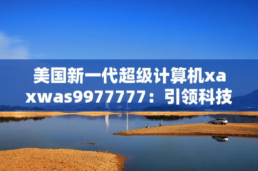 美国新一代超级计算机xaxwas9977777：引领科技前沿的震撼力量