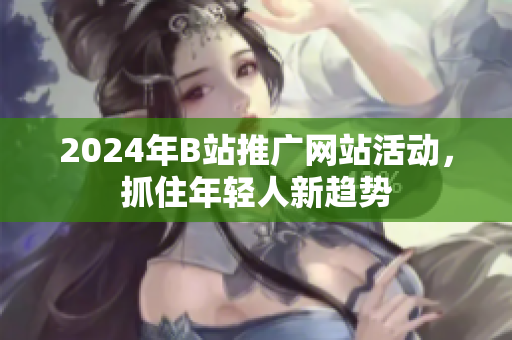 2024年B站推广网站活动，抓住年轻人新趋势