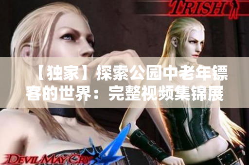 【独家】探索公园中老年镖客的世界：完整视频集锦展示