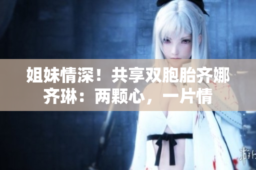 姐妹情深！共享双胞胎齐娜齐琳：两颗心，一片情
