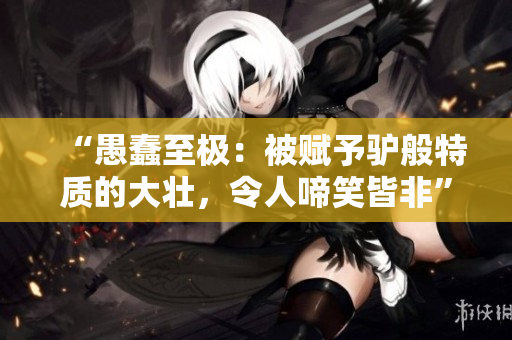“愚蠢至极：被赋予驴般特质的大壮，令人啼笑皆非”