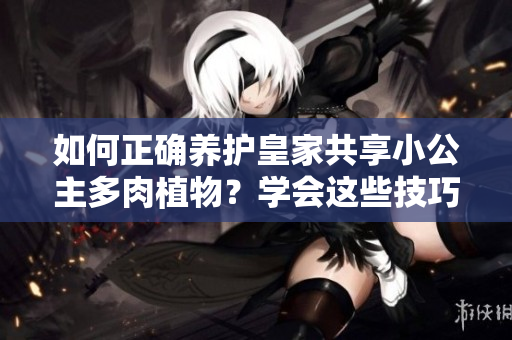 如何正确养护皇家共享小公主多肉植物？学会这些技巧，让你的多肉更加茁壮！