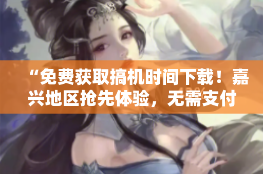 “免费获取搞机时间下载！嘉兴地区抢先体验，无需支付任何费用！”