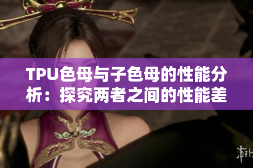 TPU色母与子色母的性能分析：探究两者之间的性能差异