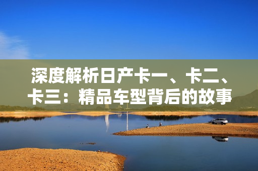 深度解析日产卡一、卡二、卡三：精品车型背后的故事与特色