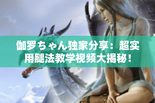 伽罗ちゃん独家分享：超实用腿法教学视频大揭秘！