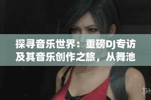 探寻音乐世界：重磅DJ专访及其音乐创作之旅，从舞池到心灵的跨越式体验