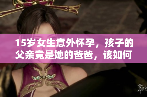 15岁女生意外怀孕，孩子的父亲竟是她的爸爸，该如何面对和处理这一困境？