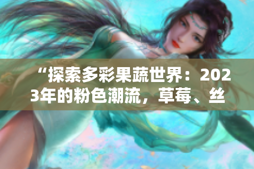 “探索多彩果蔬世界：2023年的粉色潮流，草莓、丝瓜、芭乐、绿巨人、樱桃、秋葵带来的惊喜”