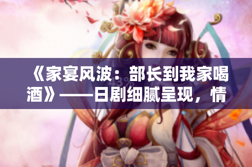 《家宴风波：部长到我家喝酒》——日剧细腻呈现，情节跌宕起伏