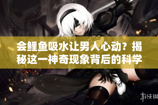 会鲤鱼吸水让男人心动？揭秘这一神奇现象背后的科学原理