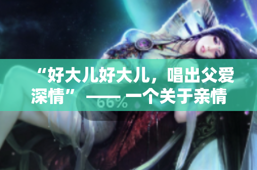 “好大儿好大儿，唱出父爱深情” —— 一个关于亲情的歌曲