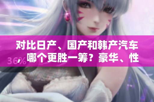 对比日产、国产和韩产汽车，哪个更胜一筹？豪华、性能、经济性如何表现？