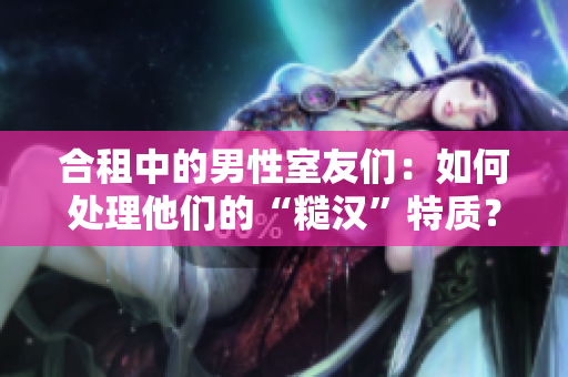 合租中的男性室友们：如何处理他们的“糙汉”特质？