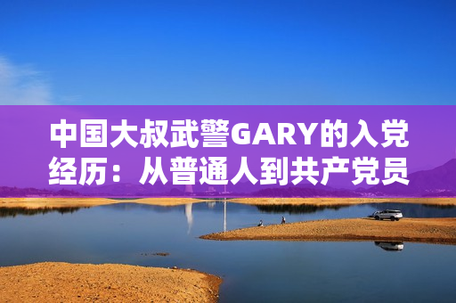 中国大叔武警GARY的入党经历：从普通人到共产党员的蜕变