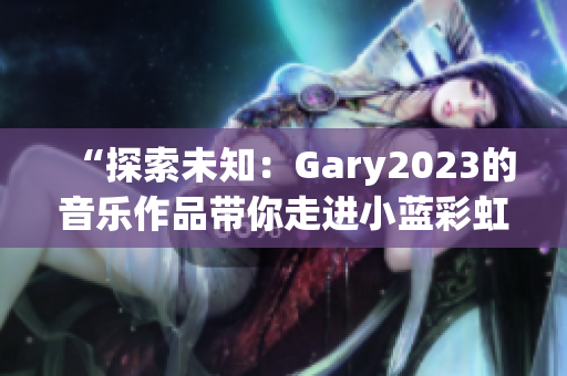 “探索未知：Gary2023的音乐作品带你走进小蓝彩虹男的世界”