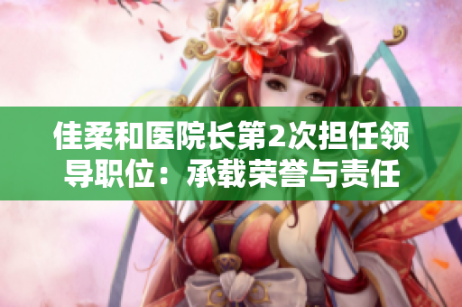 佳柔和医院长第2次担任领导职位：承载荣誉与责任