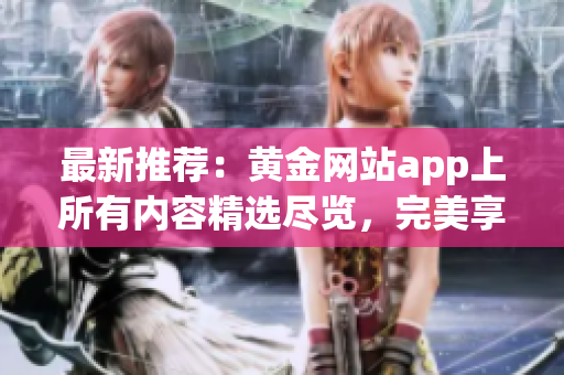 最新推荐：黄金网站app上所有内容精选尽览，完美享受数码黄金影音！