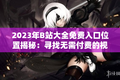 2023年B站大全免费入口位置揭秘：寻找无需付费的视频天堂