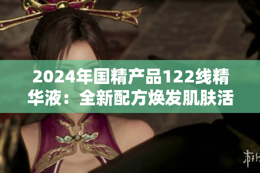 2024年国精产品122线精华液：全新配方焕发肌肤活力