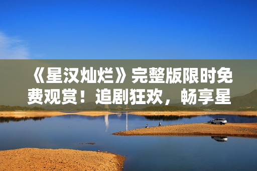 《星汉灿烂》完整版限时免费观赏！追剧狂欢，畅享星际冒险经典！