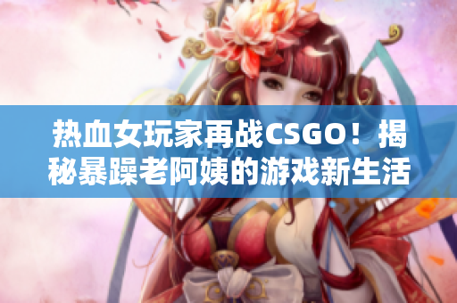 热血女玩家再战CSGO！揭秘暴躁老阿姨的游戏新生活