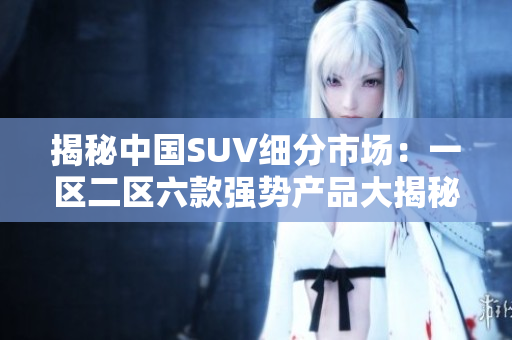 揭秘中国SUV细分市场：一区二区六款强势产品大揭秘