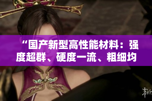 “国产新型高性能材料：强度超群、硬度一流、粗细均衡！”