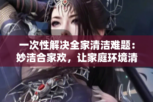 一次性解决全家清洁难题：妙洁合家欢，让家庭环境清新如新！
