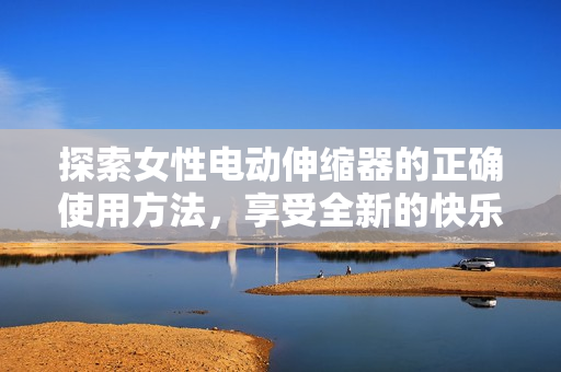 探索女性电动伸缩器的正确使用方法，享受全新的快乐体验