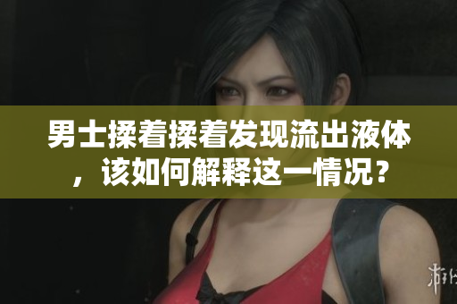 男士揉着揉着发现流出液体，该如何解释这一情况？