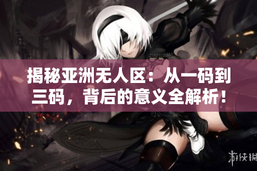 揭秘亚洲无人区：从一码到三码，背后的意义全解析！