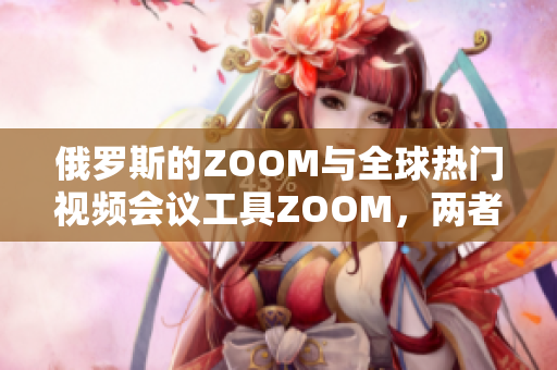 俄罗斯的ZOOM与全球热门视频会议工具ZOOM，两者之间的异同有哪些？