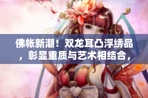 佛帐新潮！双龙耳凸浮绣品，彰显重质与艺术相结合，呈现高雅气质