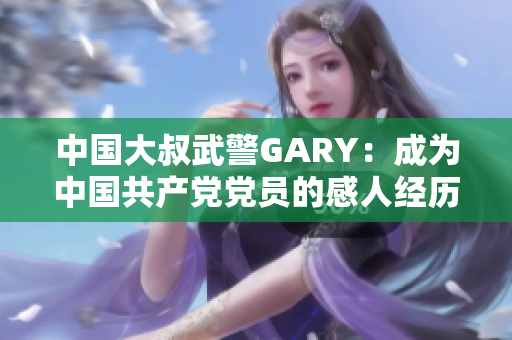 中国大叔武警GARY：成为中国共产党党员的感人经历