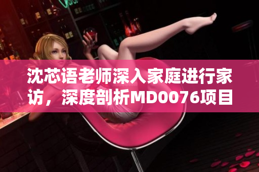 沈芯语老师深入家庭进行家访，深度剖析MD0076项目实施情况