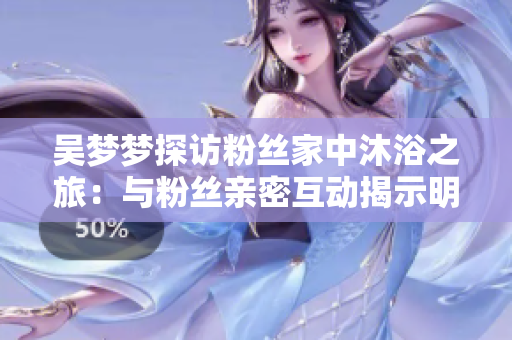 吴梦梦探访粉丝家中沐浴之旅：与粉丝亲密互动揭示明星真实一面
