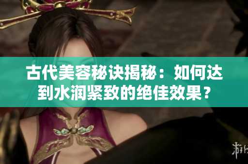 古代美容秘诀揭秘：如何达到水润紧致的绝佳效果？