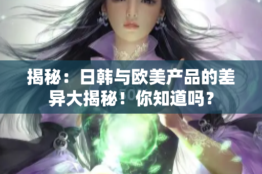 揭秘：日韩与欧美产品的差异大揭秘！你知道吗？