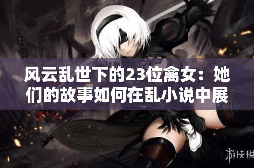 风云乱世下的23位禽女：她们的故事如何在乱小说中展开？