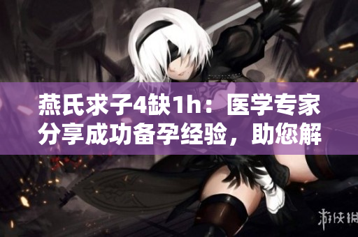 燕氏求子4缺1h：医学专家分享成功备孕经验，助您解决孩子求子困扰