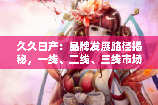 久久日产：品牌发展路径揭秘，一线、二线、三线市场如何崛起？
