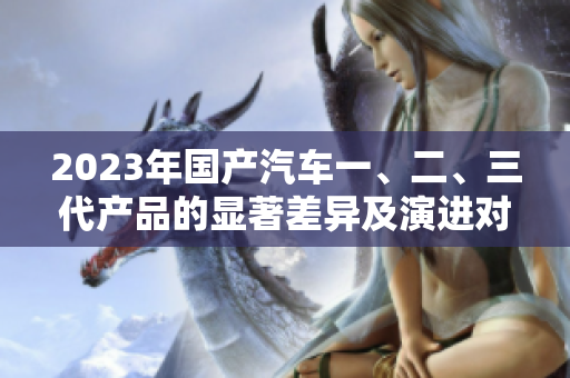 2023年国产汽车一、二、三代产品的显著差异及演进对比