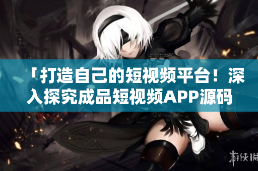 「打造自己的短视频平台！深入探究成品短视频APP源码的独特优势」
