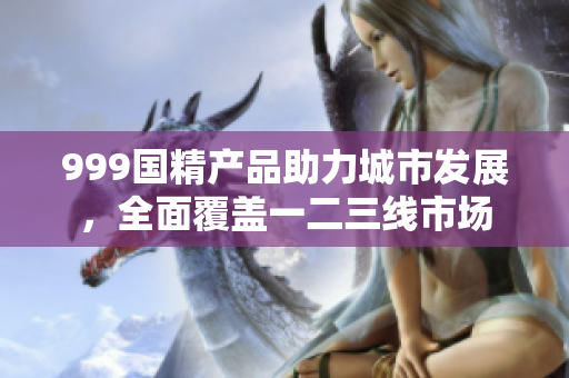 999国精产品助力城市发展，全面覆盖一二三线市场